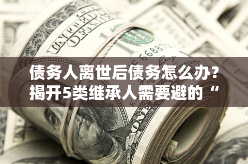 北京债务人离世后债务怎么办？揭开5类继承人需要避的“坑”